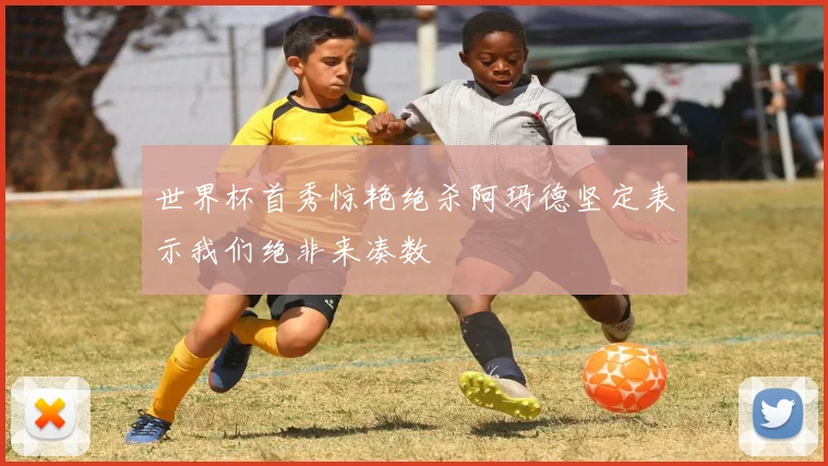 世界杯首秀惊艳绝杀阿玛德坚定表示我们绝非来凑数