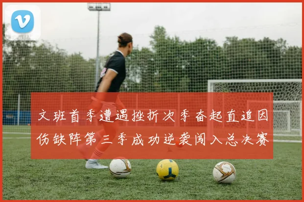 文班首季遭遇挫折次季奋起直追因伤缺阵第三季成功逆袭闯入总决赛