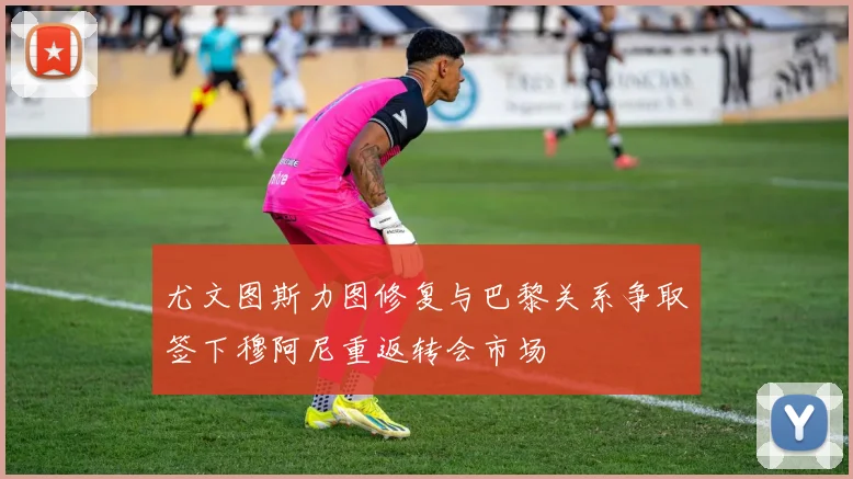 尤文图斯力图修复与巴黎关系争取签下穆阿尼重返转会市场