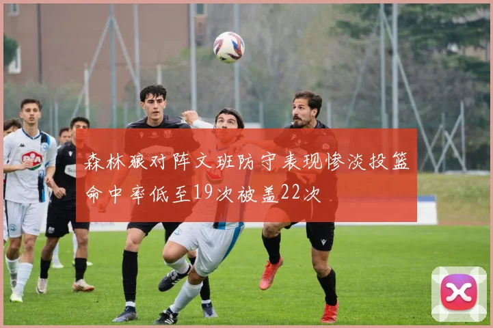 森林狼对阵文班防守表现惨淡投篮命中率低至19次被盖22次