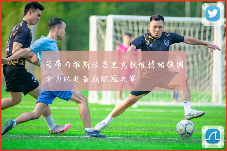 若昂内维斯谈恩里克教练情绪强调全力以赴备战欧冠决赛