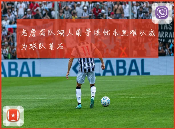 老詹离队湖人前景堪忧东里难以成为球队基石