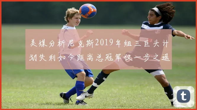 美媒分析尼克斯2019年组三巨头计划失利如今距离总冠军仅一步之遥