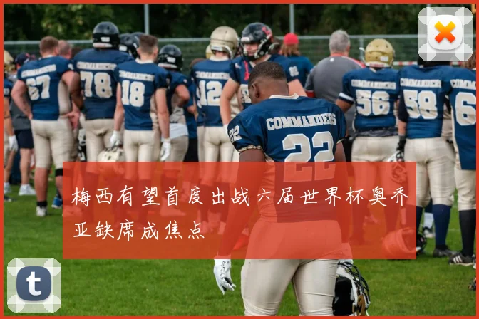 梅西有望首度出战六届世界杯奥乔亚缺席成焦点