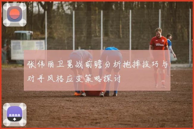 张伟丽卫冕战前瞻分析抱摔技巧与对手风格应变策略探讨