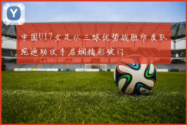 中国U17女足以三球优势战胜印度队宛迪助攻李启娴精彩破门