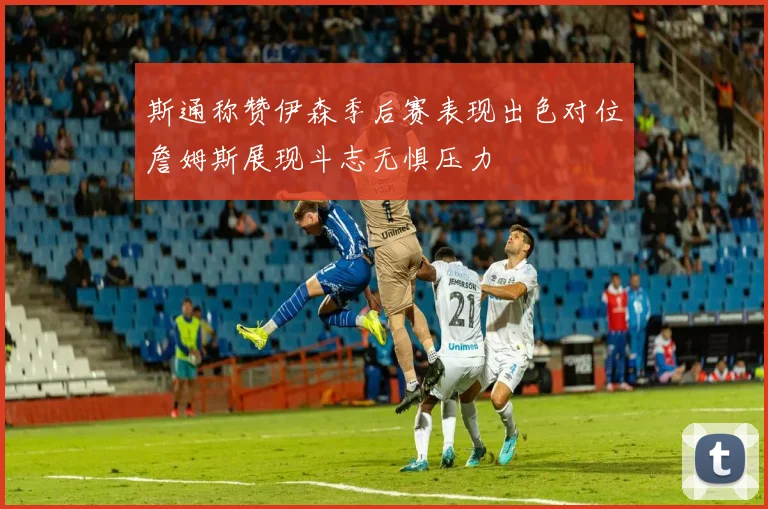斯通称赞伊森季后赛表现出色对位詹姆斯展现斗志无惧压力