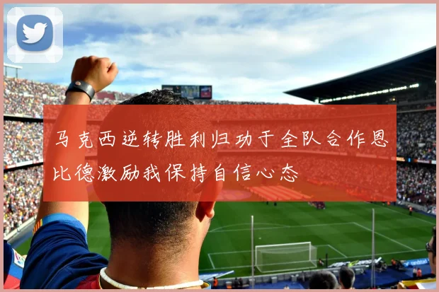 马克西逆转胜利归功于全队合作恩比德激励我保持自信心态