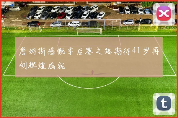 詹姆斯感慨季后赛之路期待41岁再创辉煌成就
