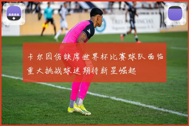 卡尔因伤缺席世界杯比赛球队面临重大挑战球迷期待新星崛起