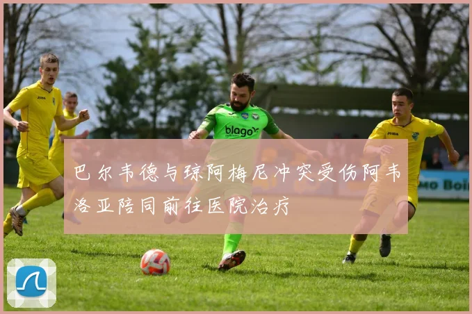 巴尔韦德与琼阿梅尼冲突受伤阿韦洛亚陪同前往医院治疗