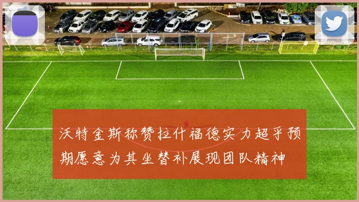 沃特金斯称赞拉什福德实力超乎预期愿意为其坐替补展现团队精神