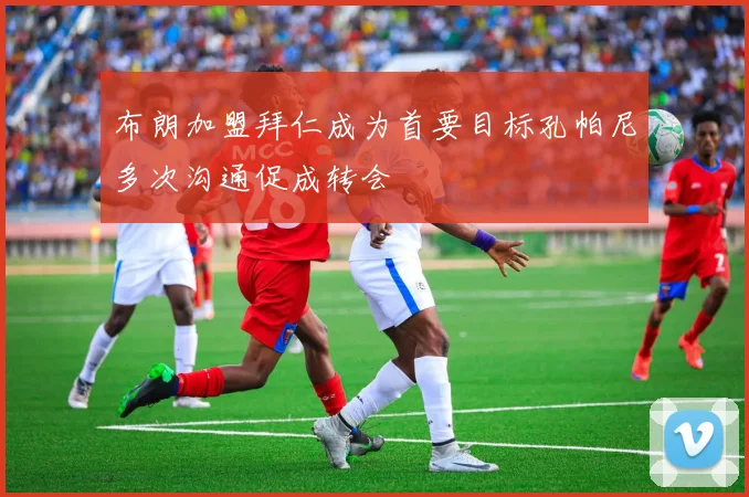 布朗加盟拜仁成为首要目标孔帕尼多次沟通促成转会