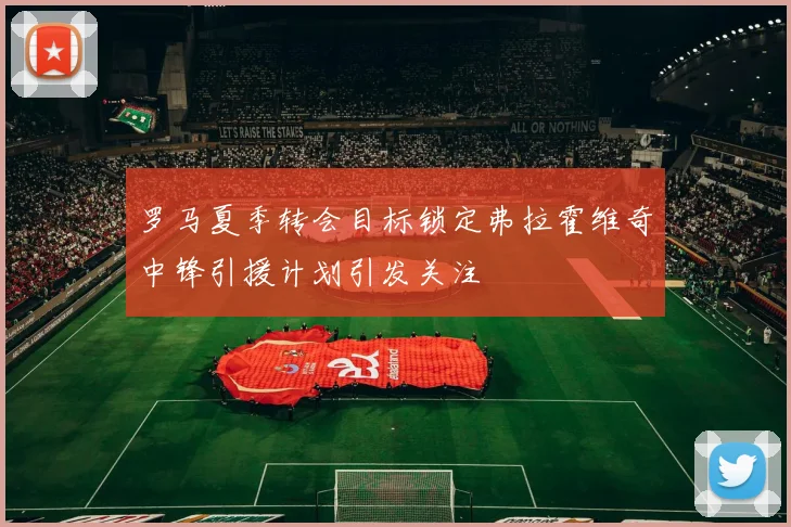 罗马夏季转会目标锁定弗拉霍维奇中锋引援计划引发关注