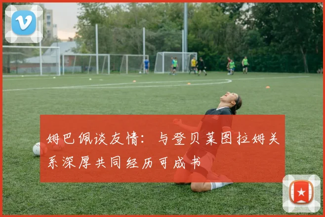姆巴佩谈友情：与登贝莱图拉姆关系深厚共同经历可成书