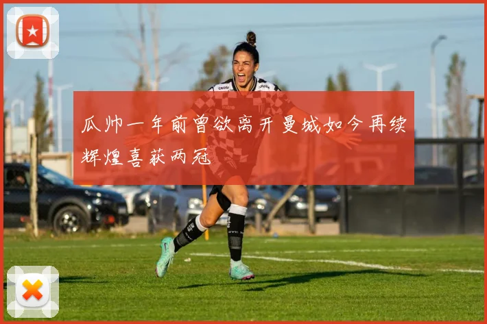 瓜帅一年前曾欲离开曼城如今再续辉煌喜获两冠