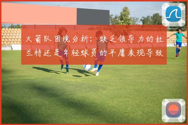 火箭队困境分析：缺乏领导力的杜兰特还是年轻球员的平庸表现导致的问题