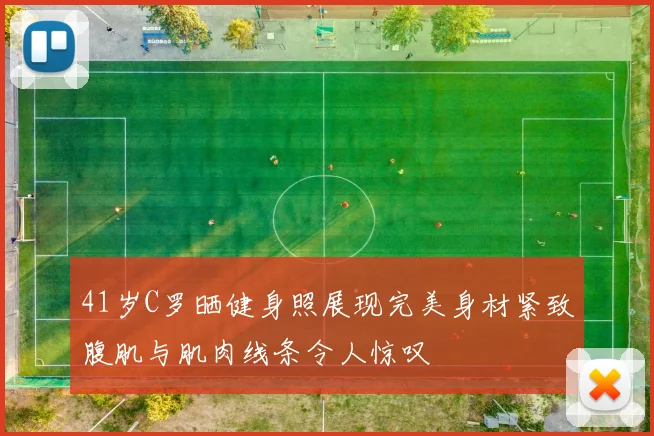 41岁C罗晒健身照展现完美身材紧致腹肌与肌肉线条令人惊叹
