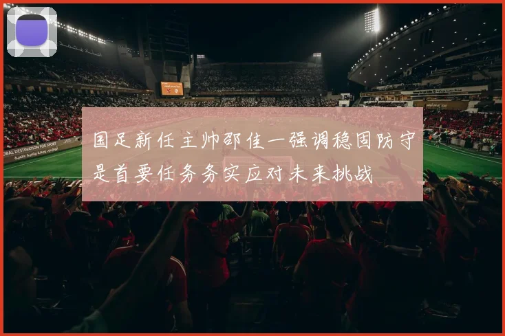 国足新任主帅邵佳一强调稳固防守是首要任务务实应对未来挑战