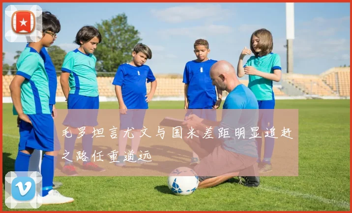 毛罗坦言尤文与国米差距明显追赶之路任重道远