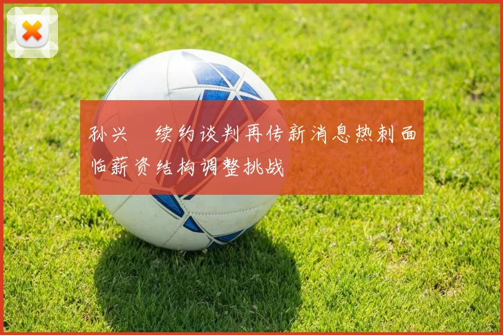孙兴慜续约谈判再传新消息热刺面临薪资结构调整挑战